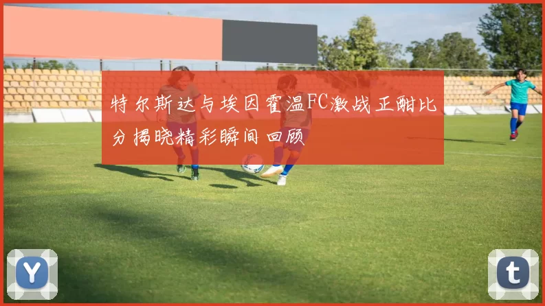 特尔斯达与埃因霍温FC激战正酣比分揭晓精彩瞬间回顾