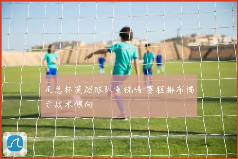 足总杯英超球队重视吗 赛程排布揭示战术倾向