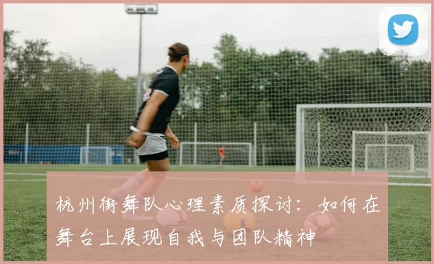 杭州街舞队心理素质探讨：如何在舞台上展现自我与团队精神