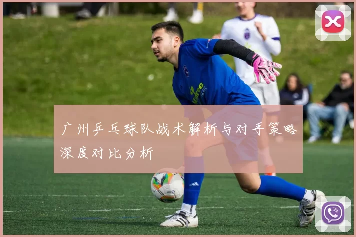 广州乒乓球队战术解析与对手策略深度对比分析