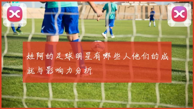 姓阿的足球明星有哪些人他们的成就与影响力分析