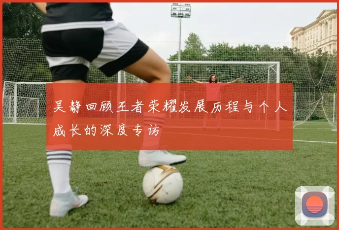 吴静回顾王者荣耀发展历程与个人成长的深度专访