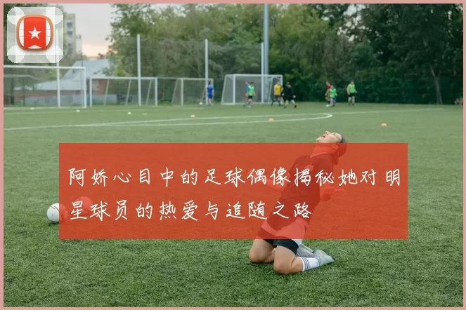 阿娇心目中的足球偶像揭秘她对明星球员的热爱与追随之路