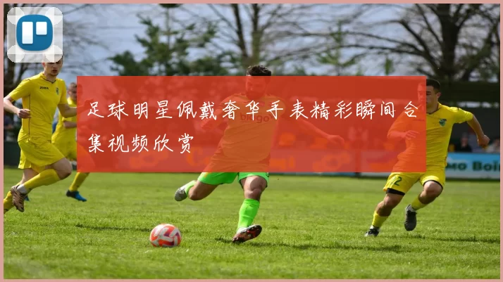 足球明星佩戴奢华手表精彩瞬间合集视频欣赏
