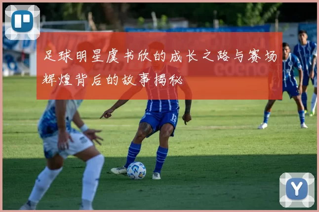 足球明星虞书欣的成长之路与赛场辉煌背后的故事揭秘