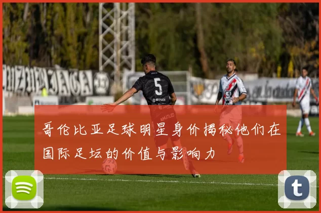 哥伦比亚足球明星身价揭秘他们在国际足坛的价值与影响力