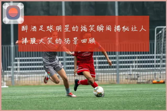 醉酒足球明星的搞笑瞬间揭秘让人捧腹大笑的场景回顾
