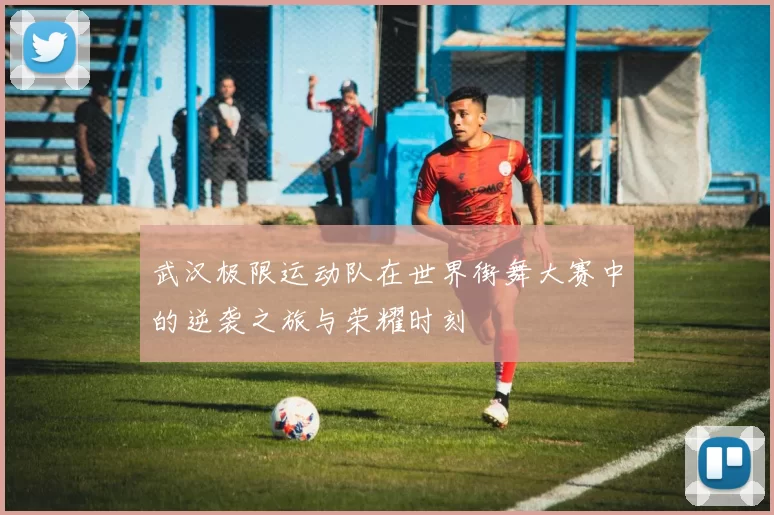 武汉极限运动队在世界街舞大赛中的逆袭之旅与荣耀时刻
