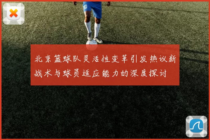 北京篮球队灵活性变革引发热议新战术与球员适应能力的深度探讨