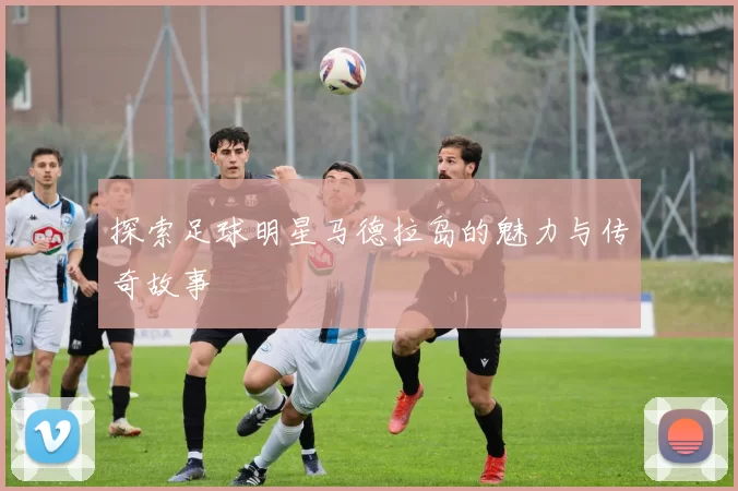 探索足球明星马德拉岛的魅力与传奇故事