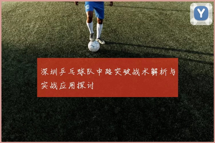 深圳乒乓球队中路突破战术解析与实战应用探讨