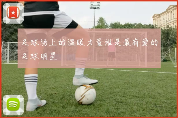 足球场上的温暖力量谁是最有爱的足球明星