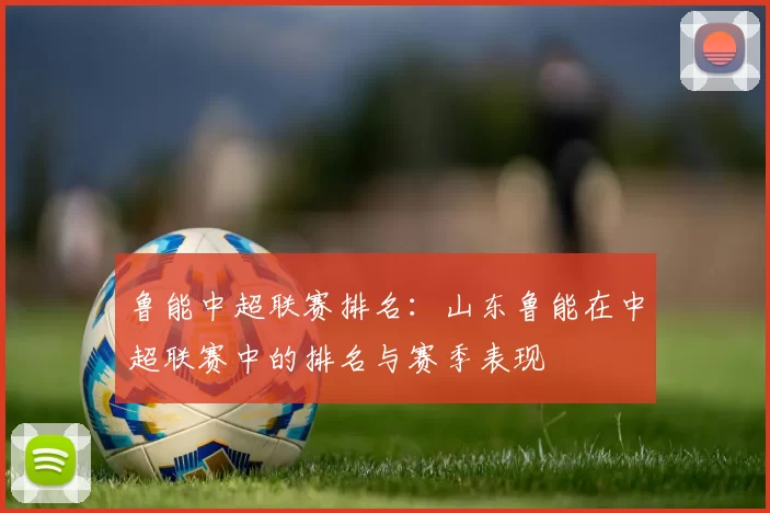 鲁能中超联赛排名：山东鲁能在中超联赛中的排名与赛季表现