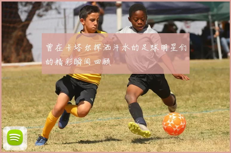 曾在卡塔尔挥洒汗水的足球明星们的精彩瞬间回顾