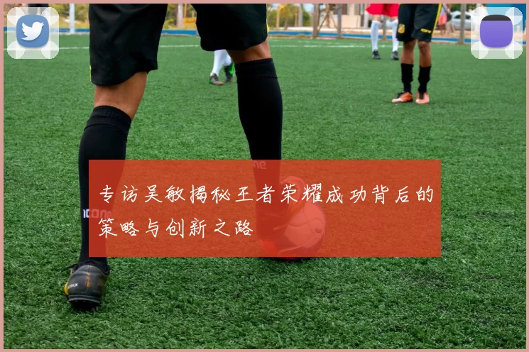 专访吴敏揭秘王者荣耀成功背后的策略与创新之路