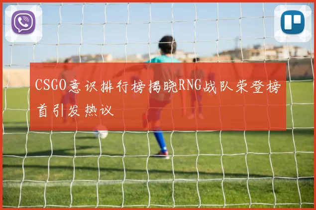 CSGO意识排行榜揭晓RNG战队荣登榜首引发热议