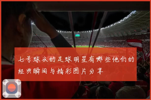 七号球衣的足球明星有哪些他们的经典瞬间与精彩图片分享