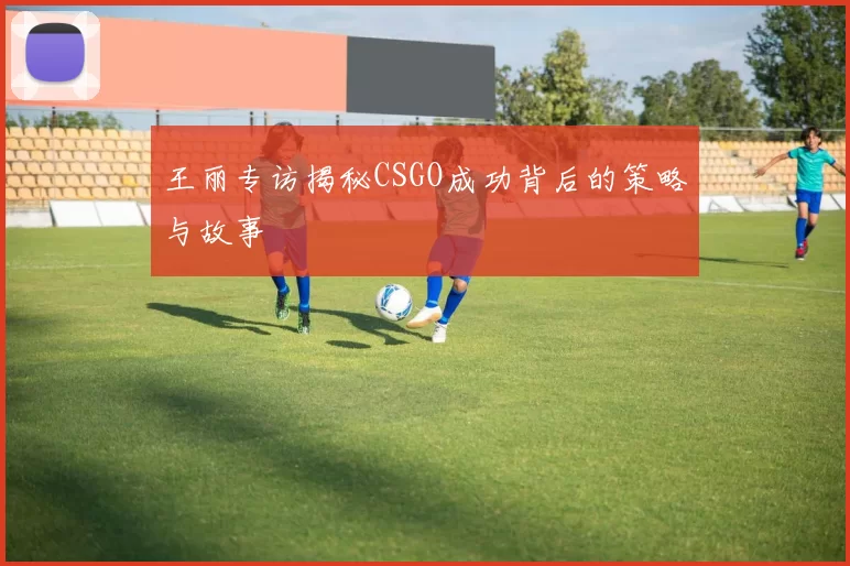 王丽专访揭秘CSGO成功背后的策略与故事