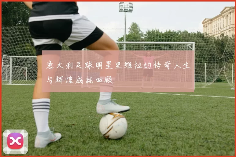 意大利足球明星里维拉的传奇人生与辉煌成就回顾