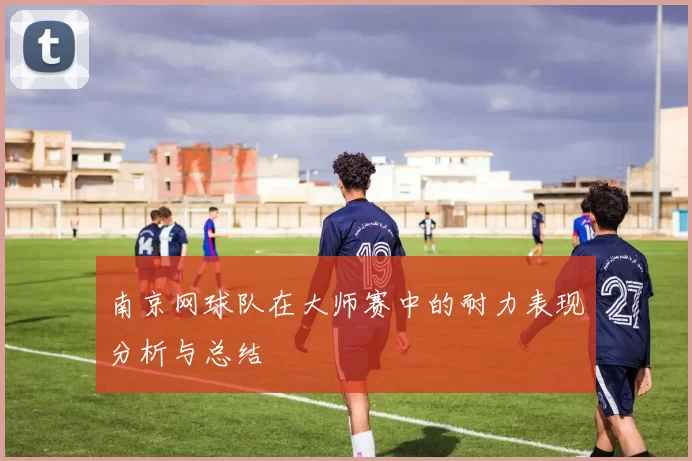 南京网球队在大师赛中的耐力表现分析与总结