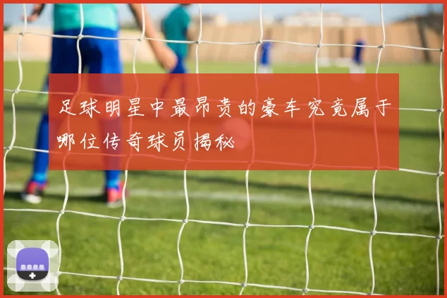 足球明星中最昂贵的豪车究竟属于哪位传奇球员揭秘