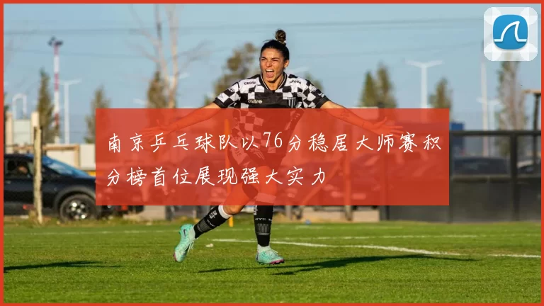 南京乒乓球队以76分稳居大师赛积分榜首位展现强大实力