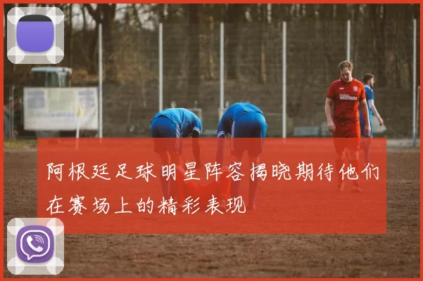 阿根廷足球明星阵容揭晓期待他们在赛场上的精彩表现
