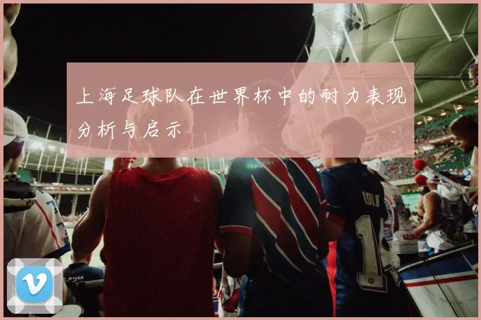 上海足球队在世界杯中的耐力表现分析与启示