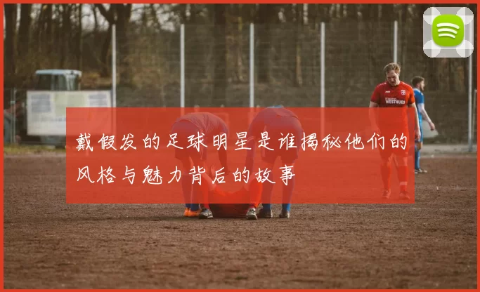 戴假发的足球明星是谁揭秘他们的风格与魅力背后的故事