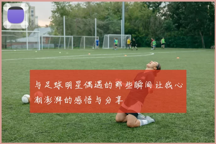 与足球明星偶遇的那些瞬间让我心潮澎湃的感悟与分享