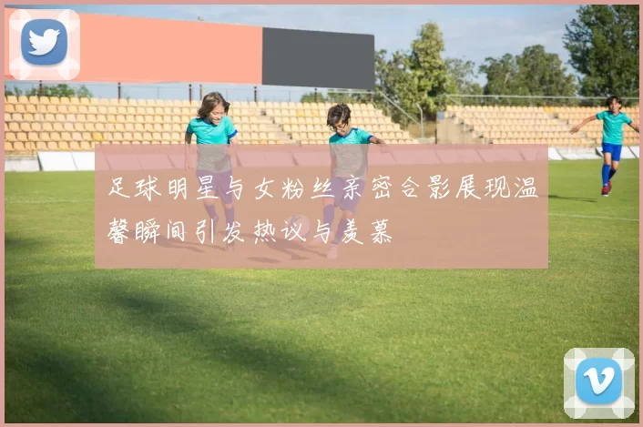 足球明星与女粉丝亲密合影展现温馨瞬间引发热议与羡慕