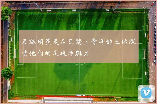 足球明星是否已踏上青海的土地探索他们的足迹与魅力