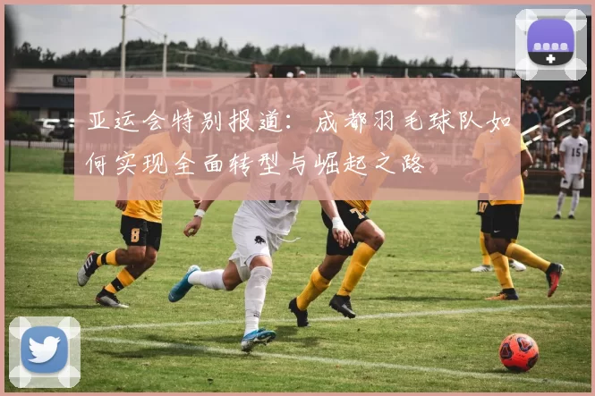 亚运会特别报道：成都羽毛球队如何实现全面转型与崛起之路