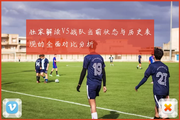 独家解读V5战队当前状态与历史表现的全面对比分析