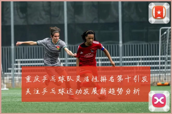 重庆乒乓球队灵活性排名第十引发关注乒乓球运动发展新趋势分析