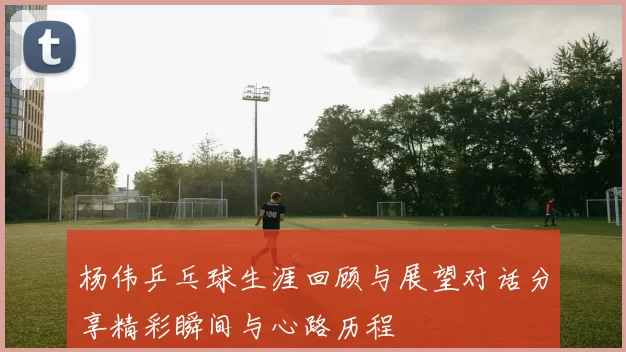 杨伟乒乓球生涯回顾与展望对话分享精彩瞬间与心路历程