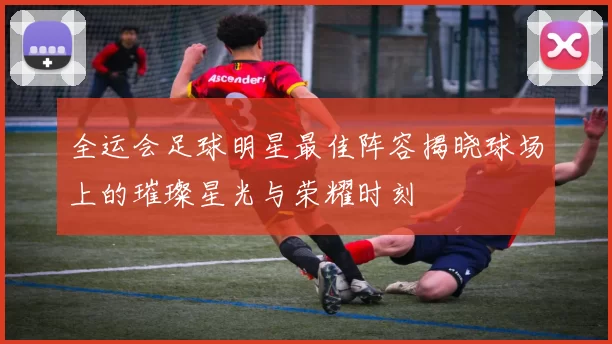 全运会足球明星最佳阵容揭晓球场上的璀璨星光与荣耀时刻