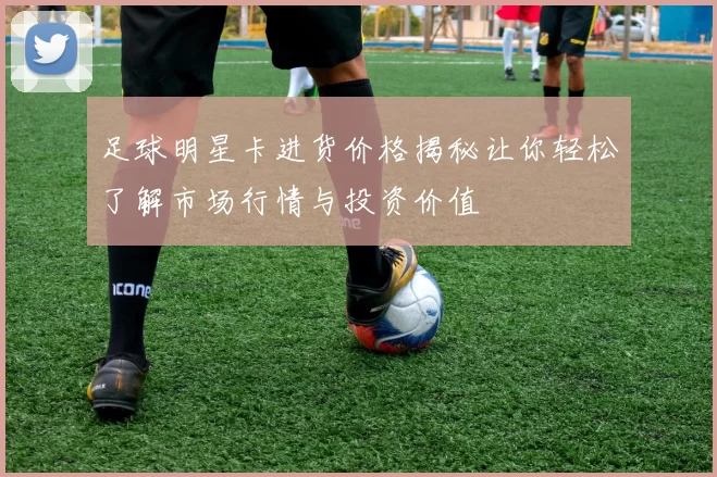 足球明星卡进货价格揭秘让你轻松了解市场行情与投资价值