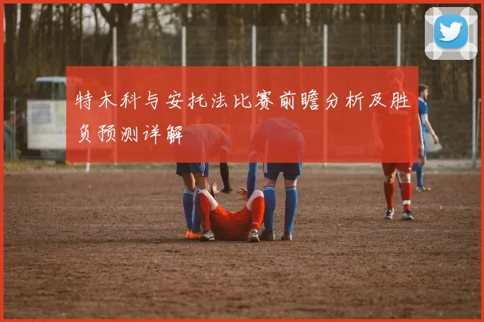 特木科与安托法比赛前瞻分析及胜负预测详解