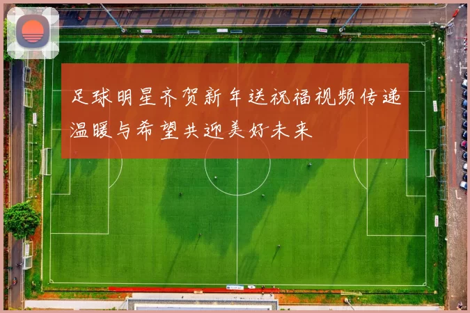 足球明星齐贺新年送祝福视频传递温暖与希望共迎美好未来