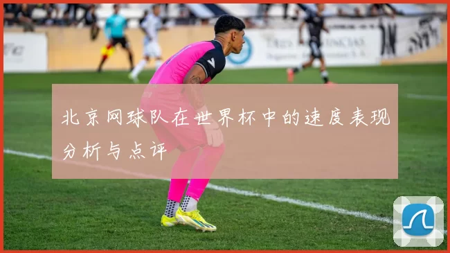 北京网球队在世界杯中的速度表现分析与点评