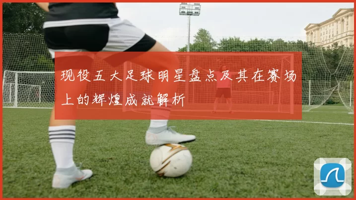现役五大足球明星盘点及其在赛场上的辉煌成就解析