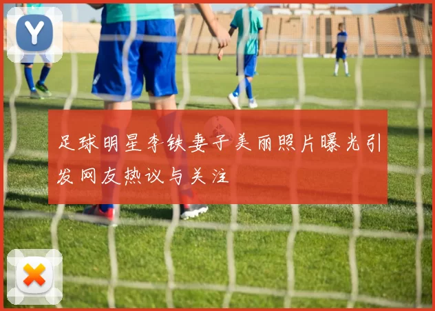 足球明星李铁妻子美丽照片曝光引发网友热议与关注