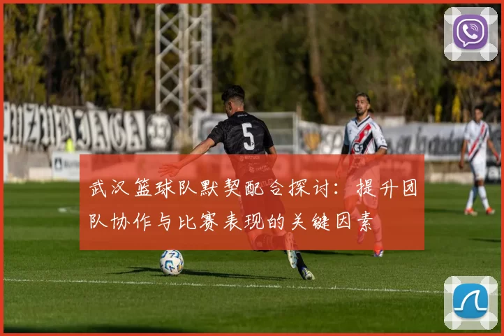 武汉篮球队默契配合探讨：提升团队协作与比赛表现的关键因素