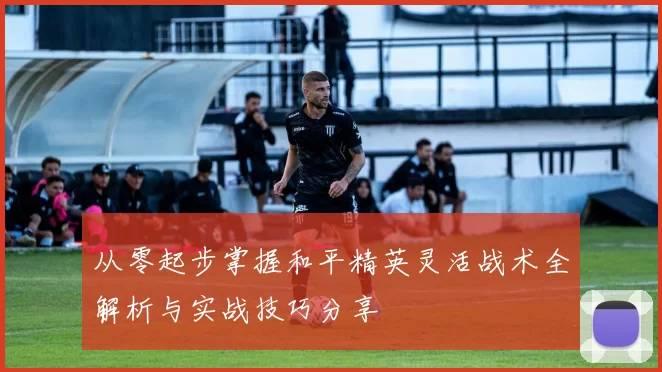 从零起步掌握和平精英灵活战术全解析与实战技巧分享