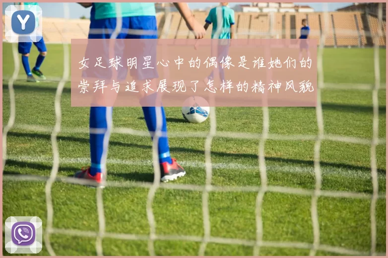 女足球明星心中的偶像是谁她们的崇拜与追求展现了怎样的精神风貌