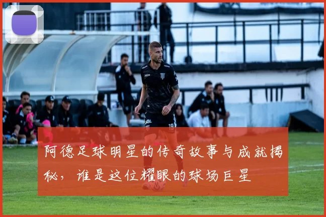 阿德足球明星的传奇故事与成就揭秘，谁是这位耀眼的球场巨星
