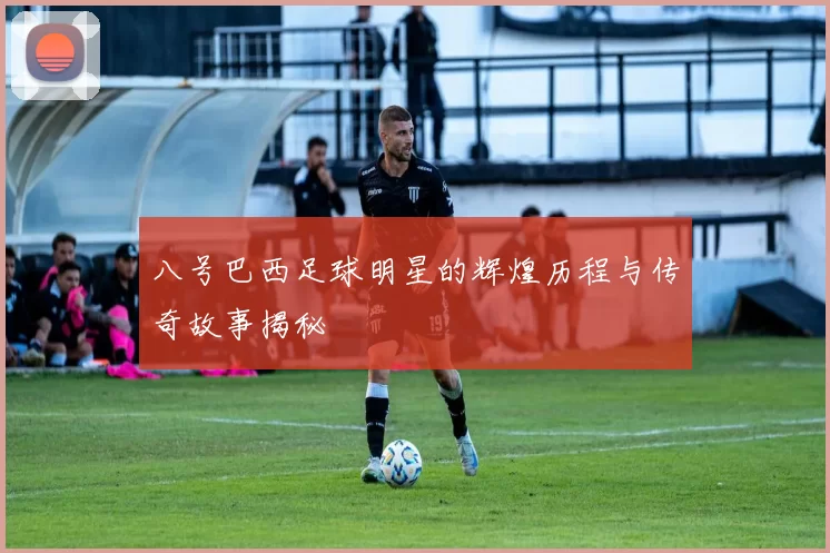 八号巴西足球明星的辉煌历程与传奇故事揭秘