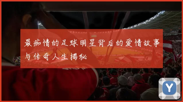 最痴情的足球明星背后的爱情故事与传奇人生揭秘