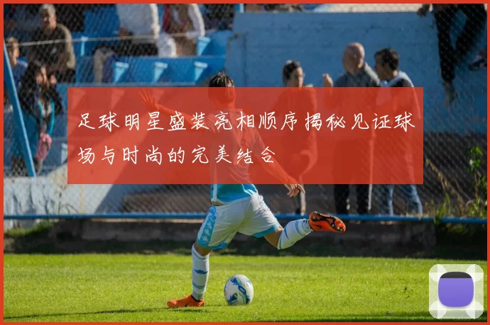 足球明星盛装亮相顺序揭秘见证球场与时尚的完美结合